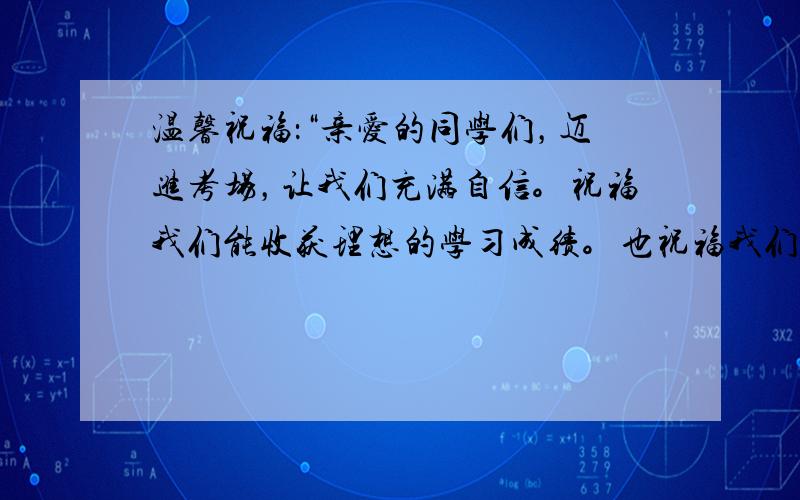 温馨祝福：“亲爱的同学们，迈进考场，让我们充满自信。祝福我们能收获理想的学习成绩。也祝福我们经过初中三年的学习，学会了克