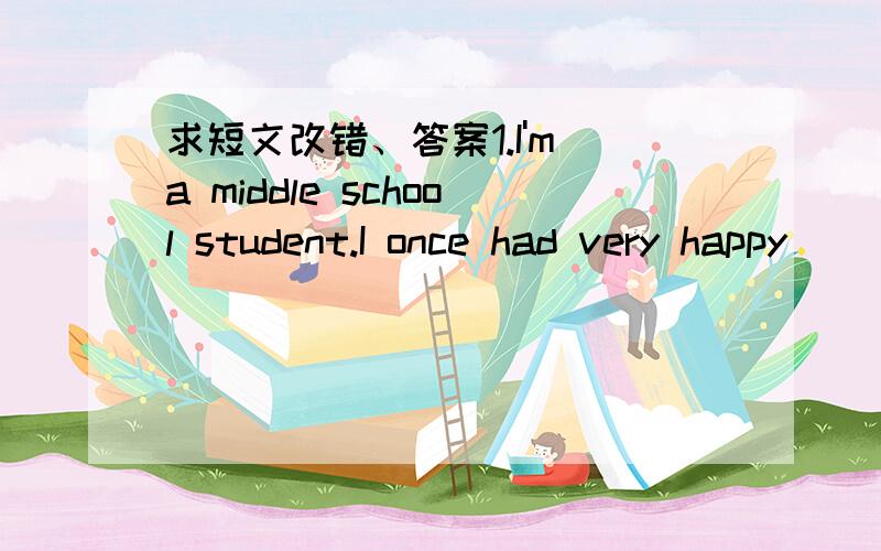 求短文改错、答案1.I'm a middle school student.I once had very happy