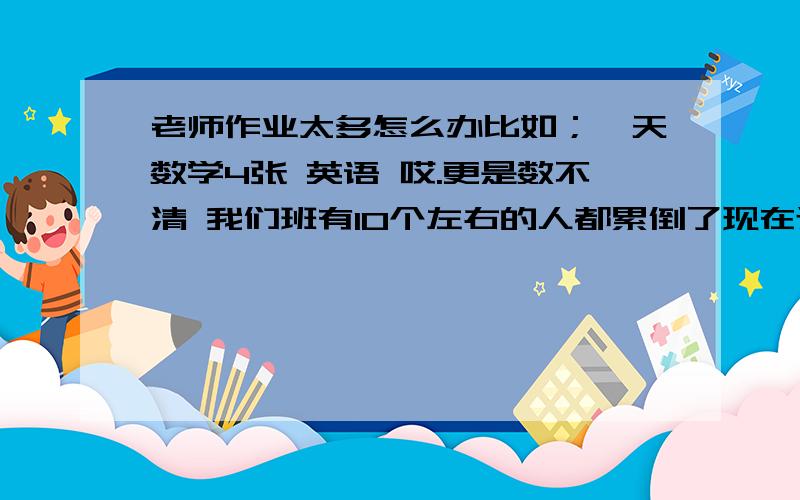 老师作业太多怎么办比如；一天数学4张 英语 哎.更是数不清 我们班有10个左右的人都累倒了现在还在家休息怎么办