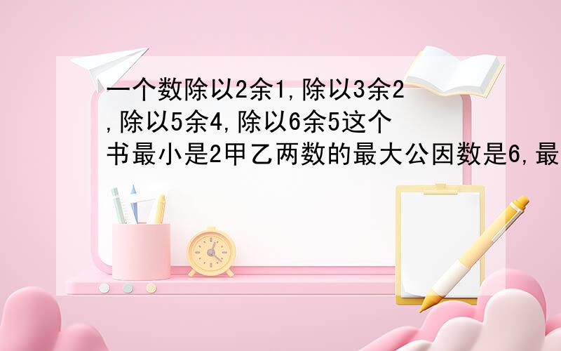 一个数除以2余1,除以3余2,除以5余4,除以6余5这个书最小是2甲乙两数的最大公因数是6,最小公倍数是72,已知甲是2