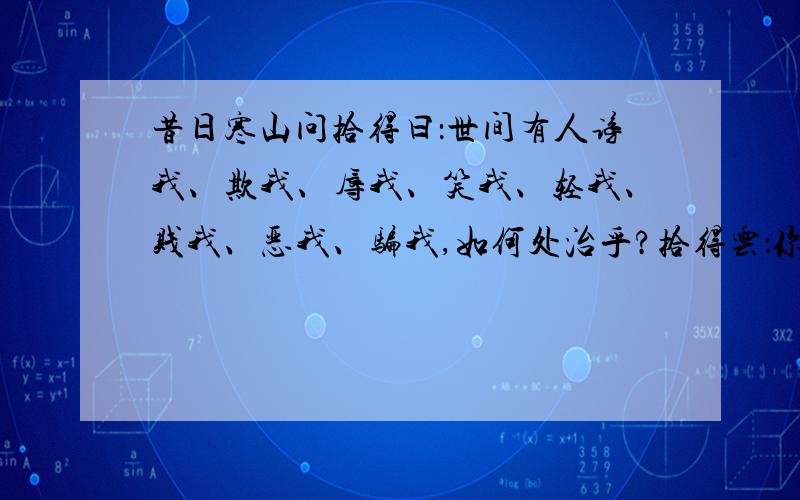 昔日寒山问拾得曰：世间有人谤我、欺我、辱我、笑我、轻我、贱我、恶我、骗我,如何处治乎?拾得云：你只