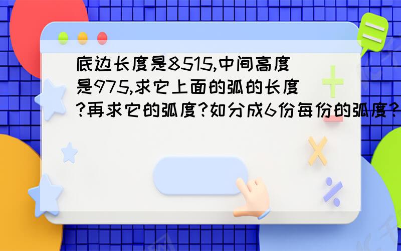 底边长度是8515,中间高度是975,求它上面的弧的长度?再求它的弧度?如分成6份每份的弧度?