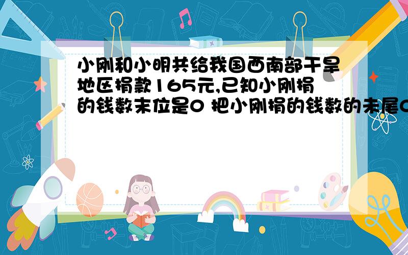 小刚和小明共给我国西南部干旱地区捐款165元,已知小刚捐的钱数末位是0 把小刚捐的钱数的未尾0去掉,正好与