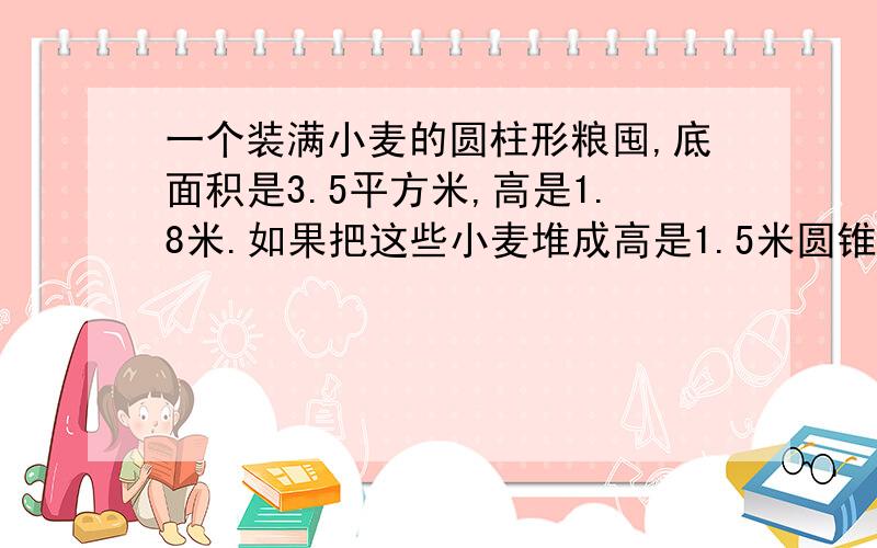 一个装满小麦的圆柱形粮囤,底面积是3.5平方米,高是1.8米.如果把这些小麦堆成高是1.5米圆锥形麦堆,占地