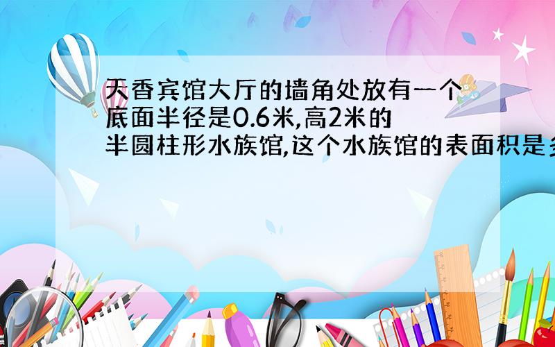 天香宾馆大厅的墙角处放有一个底面半径是0.6米,高2米的半圆柱形水族馆,这个水族馆的表面积是多少?