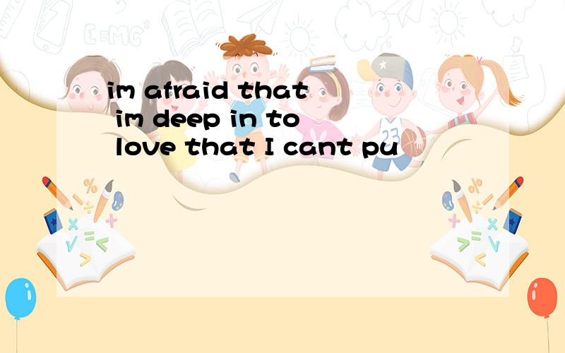 im afraid that im deep in to love that I cant pu