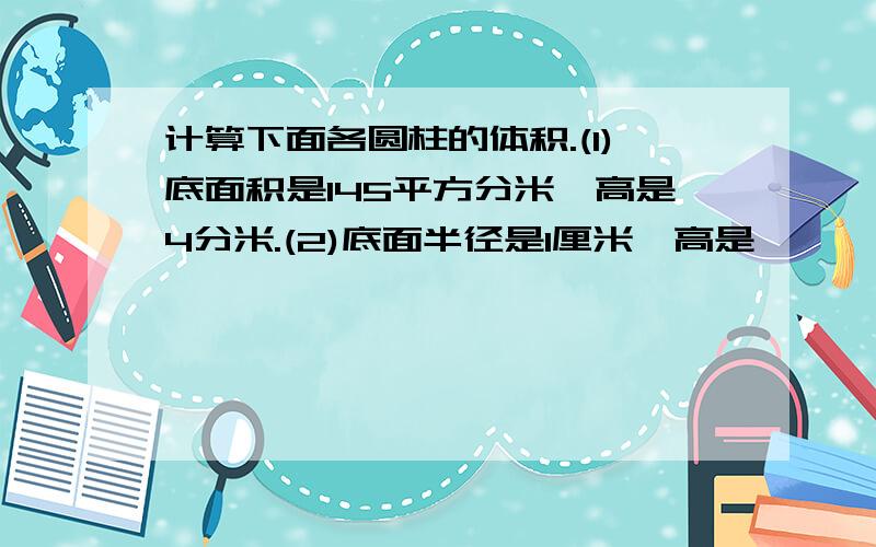 计算下面各圆柱的体积.(1)底面积是145平方分米,高是4分米.(2)底面半径是1厘米,高是