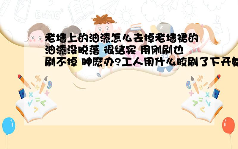 老墙上的油漆怎么去掉老墙裙的油漆没脱落 很结实 用刚刷也刷不掉 肿麽办?工人用什么胶刷了下开始上腻子可以吗?