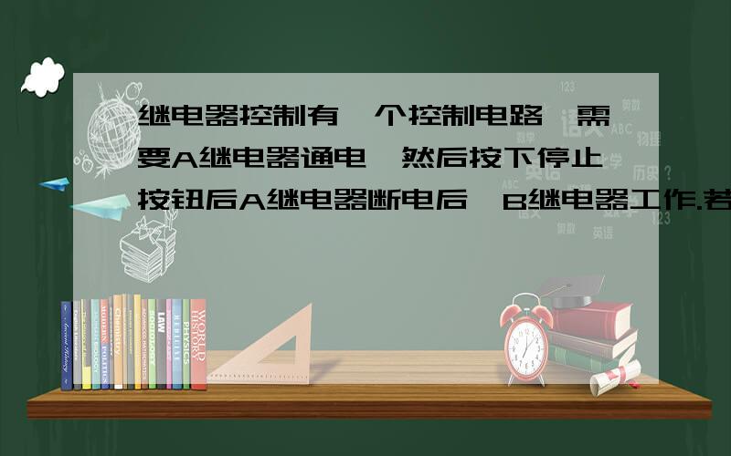 继电器控制有一个控制电路,需要A继电器通电,然后按下停止按钮后A继电器断电后,B继电器工作.若A继电器先不通电工作,则无