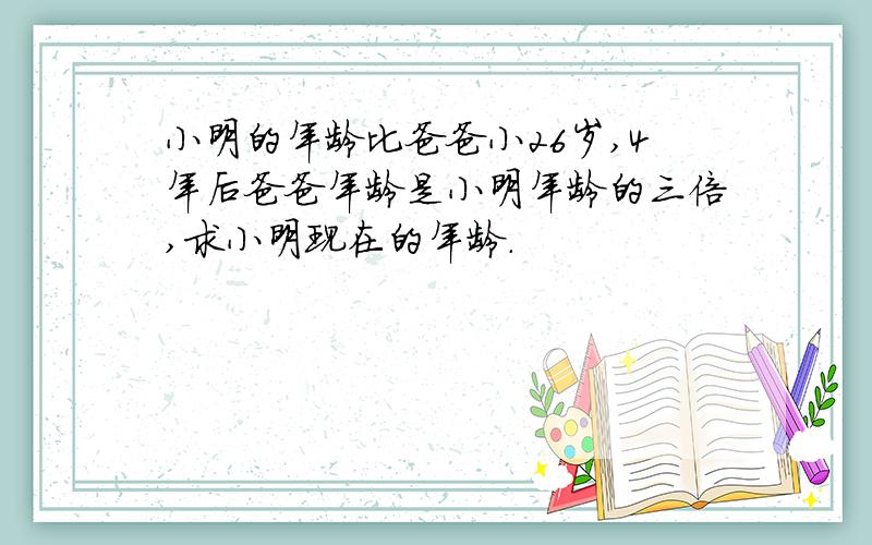 小明的年龄比爸爸小26岁,4年后爸爸年龄是小明年龄的三倍,求小明现在的年龄.