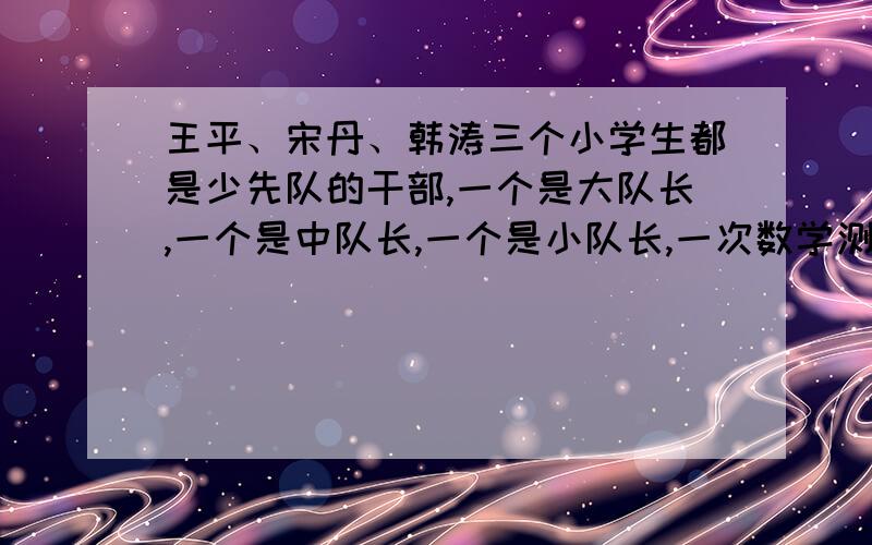 王平、宋丹、韩涛三个小学生都是少先队的干部,一个是大队长,一个是中队长,一个是小队长,一次数学测验,这三个人的成绩是：