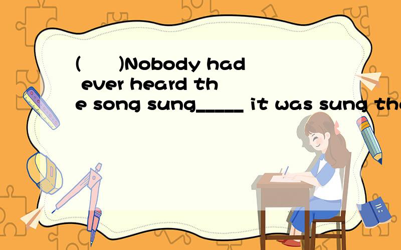 (　　)Nobody had ever heard the song sung_____ it was sung tha