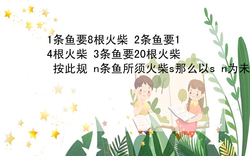 1条鱼要8根火柴 2条鱼要14根火柴 3条鱼要20根火柴 按此规 n条鱼所须火柴s那么以s n为未知数的二元一次方程