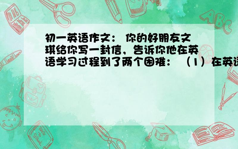 初一英语作文： 你的好朋友文琪给你写一封信，告诉你他在英语学习过程到了两个困难： （1）在英语课堂