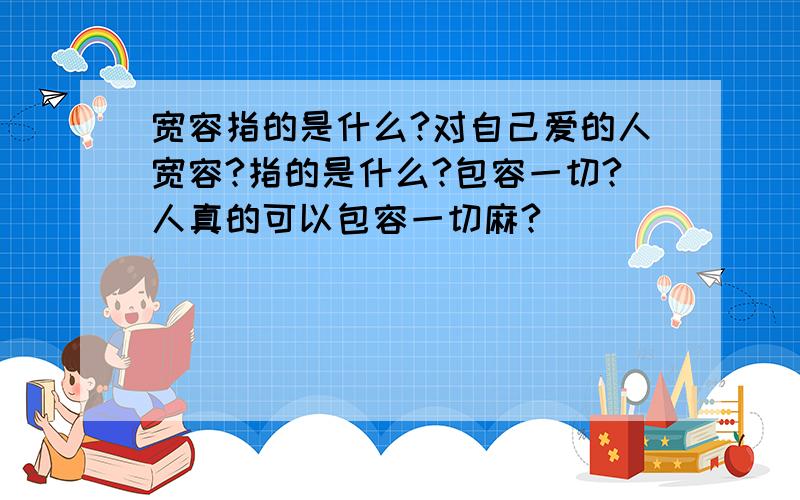 宽容指的是什么?对自己爱的人宽容?指的是什么?包容一切?人真的可以包容一切麻?