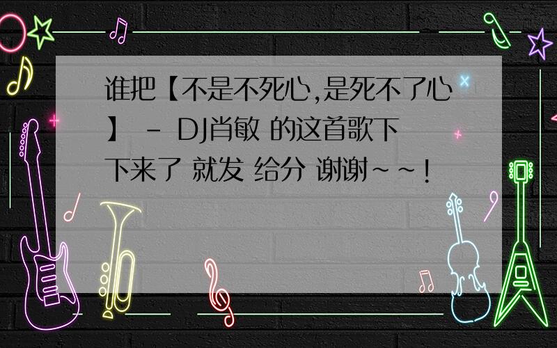 谁把【不是不死心,是死不了心】 - DJ肖敏 的这首歌下下来了 就发 给分 谢谢~~!