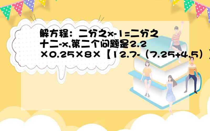 解方程：二分之x-1=二分之十二-x,第二个问题是2.2×0.25×8×【12.7-（7.25+4.5）】÷3.8