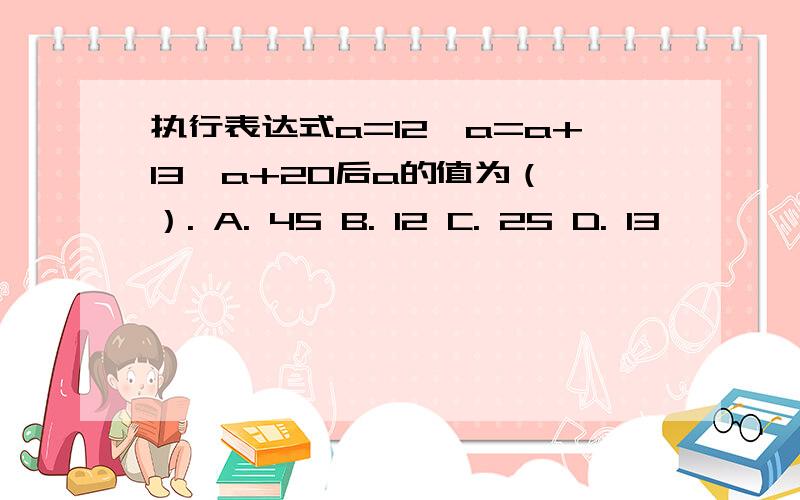 执行表达式a=12,a=a+13,a+20后a的值为（ ）. A. 45 B. 12 C. 25 D. 13