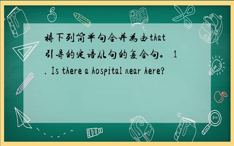 将下列简单句合并为由that引导的定语从句的复合句。 1. Is there a hospital near here?