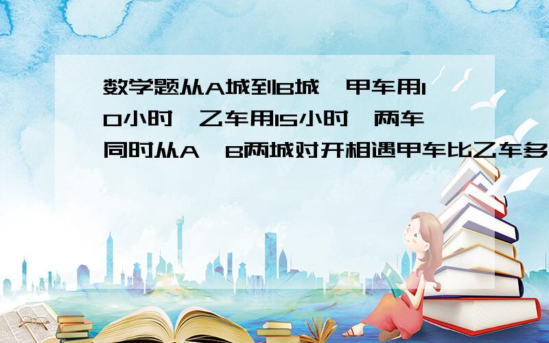 数学题从A城到B城,甲车用10小时,乙车用15小时,两车同时从A,B两城对开相遇甲车比乙车多行80千米求AB距离