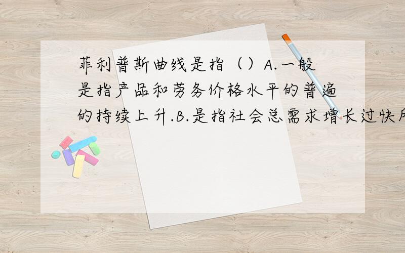 菲利普斯曲线是指（）A.一般是指产品和劳务价格水平的普遍的持续上升.B.是指社会总需求增长过快所引起的一般价格水平的普遍