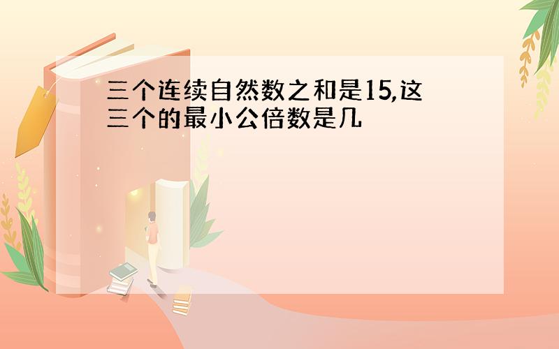 三个连续自然数之和是15,这三个的最小公倍数是几