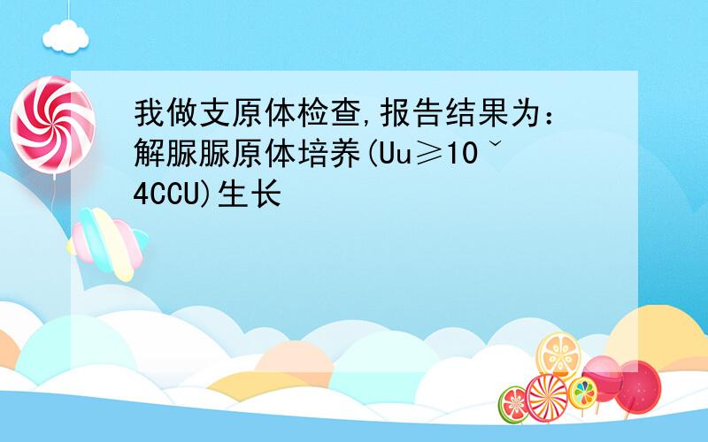 我做支原体检查,报告结果为：解脲脲原体培养(Uu≥10ˇ4CCU)生长