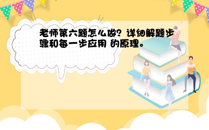 老师第六题怎么做？详细解题步骤和每一步应用 的原理。