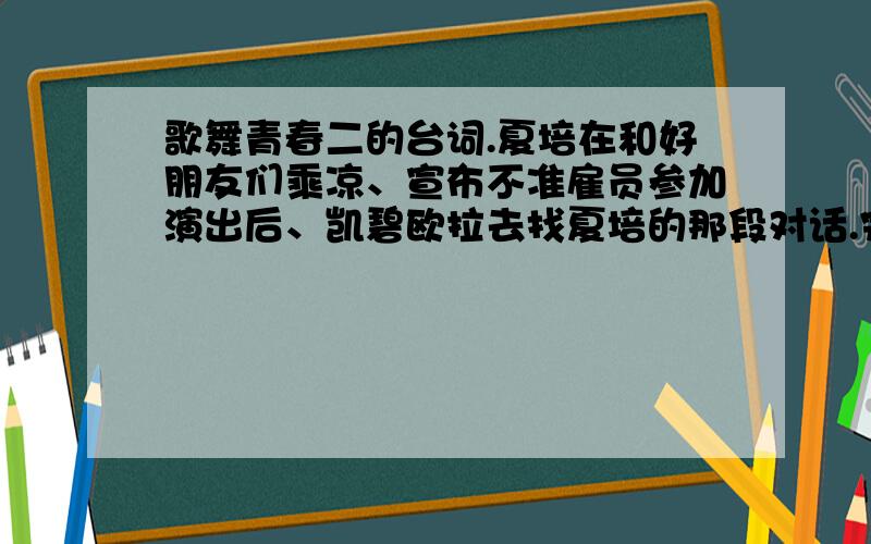 歌舞青春二的台词.夏培在和好朋友们乘凉、宣布不准雇员参加演出后、凯碧欧拉去找夏培的那段对话.完整版的台词.