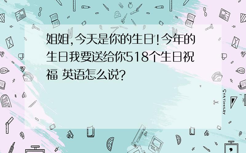 姐姐,今天是你的生日!今年的生日我要送给你518个生日祝福 英语怎么说?