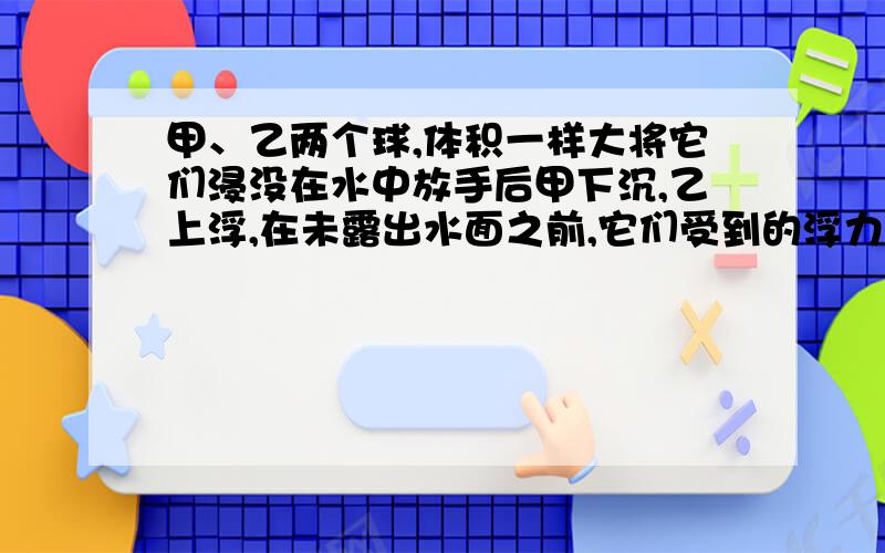 甲、乙两个球,体积一样大将它们浸没在水中放手后甲下沉,乙上浮,在未露出水面之前,它们受到的浮力之比