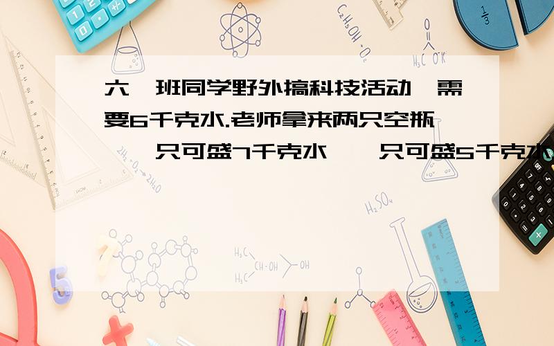 六一班同学野外搞科技活动,需要6千克水.老师拿来两只空瓶,一只可盛7千克水,一只可盛5千克水.