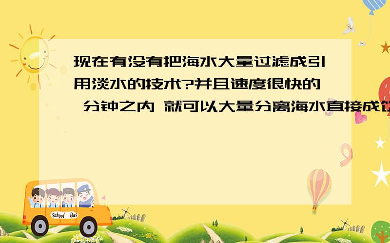 现在有没有把海水大量过滤成引用淡水的技术?并且速度很快的 分钟之内 就可以大量分离海水直接成饮用水的?