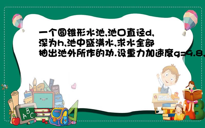 一个圆锥形水池,池口直径d,深为h,池中盛满水,求水全部抽出池外所作的功.设重力加速度g=9.8,密度ρ=1,圆周率PI