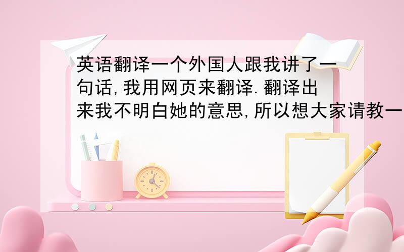 英语翻译一个外国人跟我讲了一句话,我用网页来翻译.翻译出来我不明白她的意思,所以想大家请教一下她想说什么.下面是她的原话