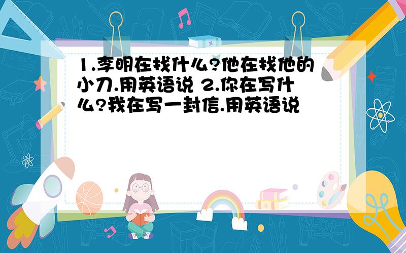 1.李明在找什么?他在找他的小刀.用英语说 2.你在写什么?我在写一封信.用英语说