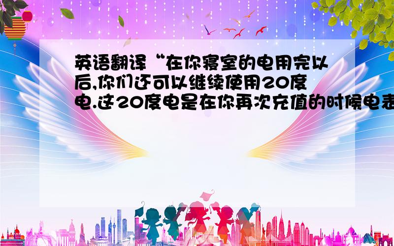 英语翻译“在你寝室的电用完以后,你们还可以继续使用20度电.这20度电是在你再次充值的时候电表会自动扣除的!”