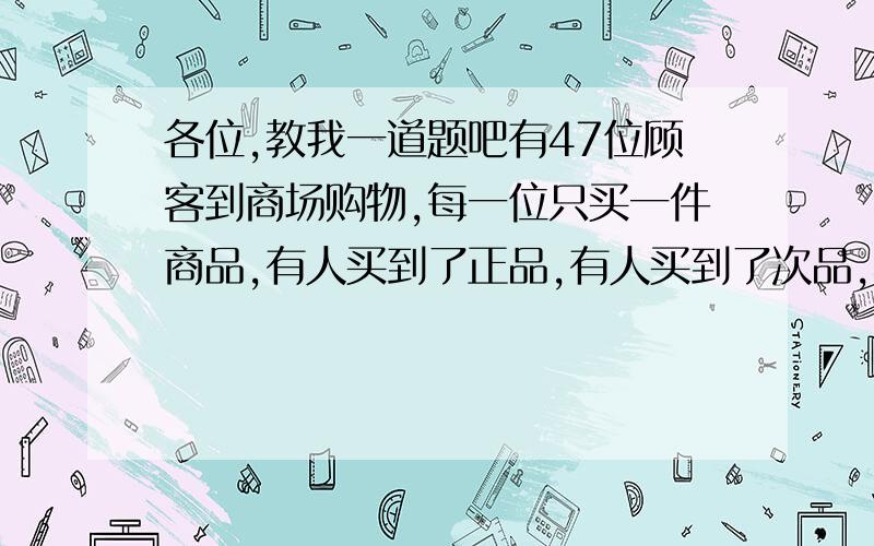 各位,教我一道题吧有47位顾客到商场购物,每一位只买一件商品,有人买到了正品,有人买到了次品,不过后来发现任何两位顾客中