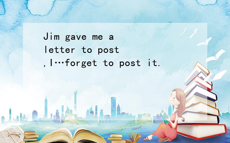 Jim gave me a letter to post,I…forget to post it.