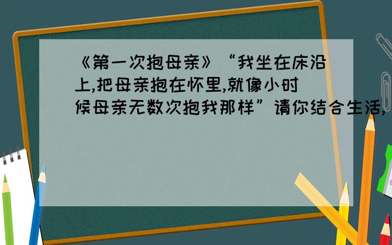 《第一次抱母亲》“我坐在床沿上,把母亲抱在怀里,就像小时候母亲无数次抱我那样”请你结合生活,