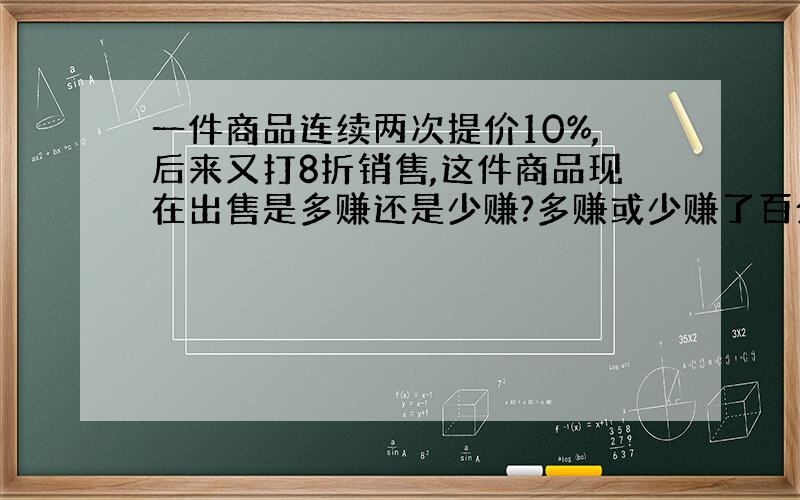 一件商品连续两次提价10%,后来又打8折销售,这件商品现在出售是多赚还是少赚?多赚或少赚了百分之几?