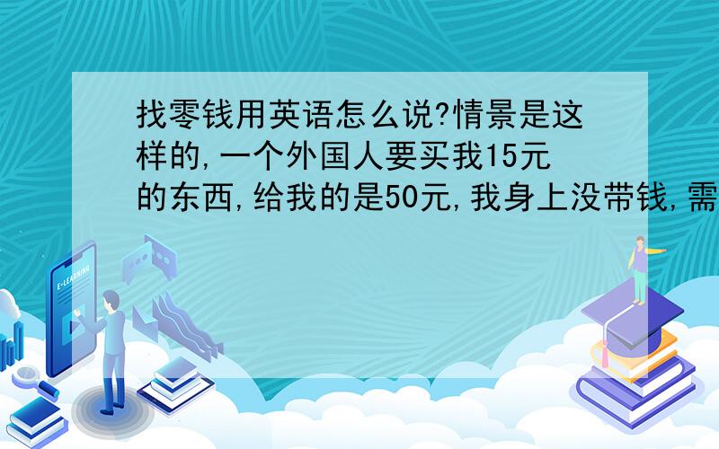 找零钱用英语怎么说?情景是这样的,一个外国人要买我15元的东西,给我的是50元,我身上没带钱,需要10几米外的朋友帮我找