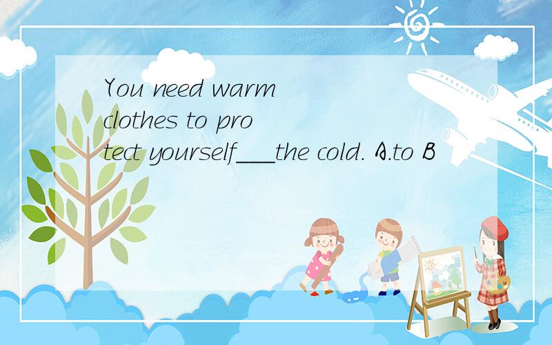 You need warm clothes to protect yourself___the cold. A.to B