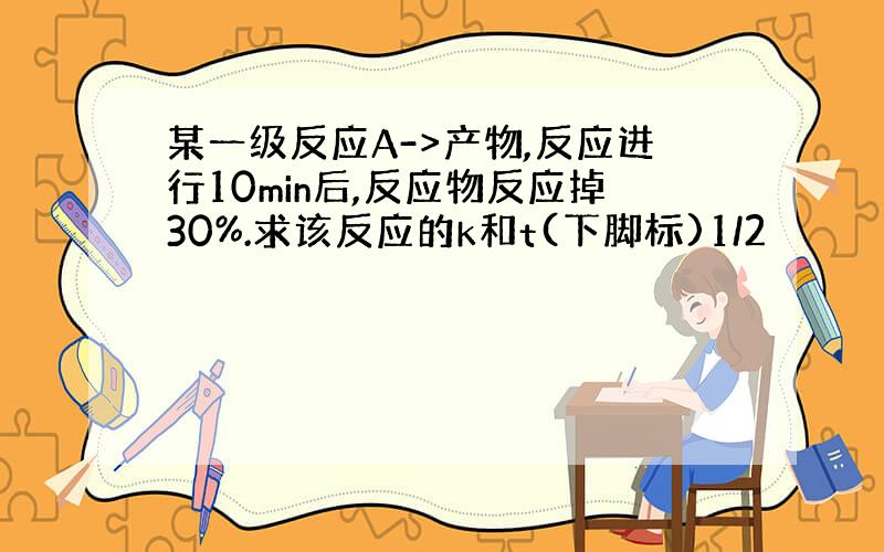 某一级反应A->产物,反应进行10min后,反应物反应掉30%.求该反应的k和t(下脚标)1/2