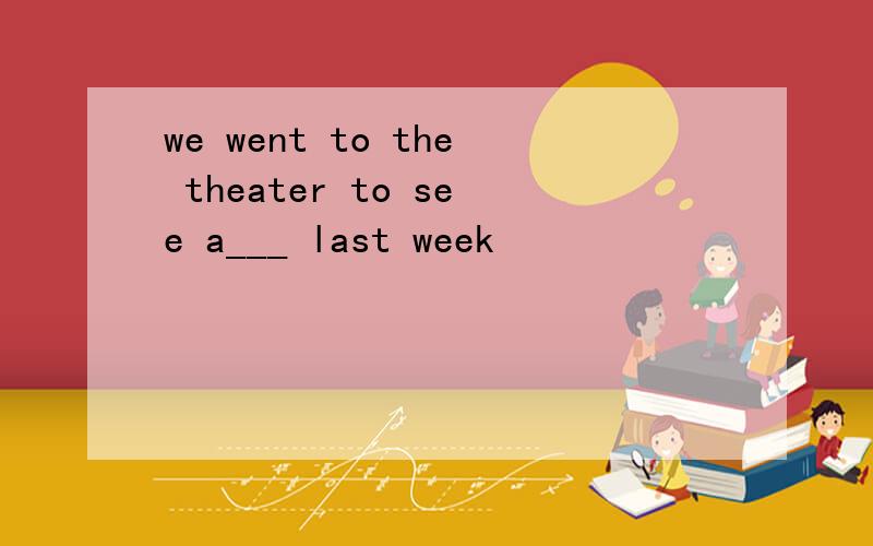 we went to the theater to see a___ last week