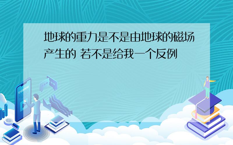 地球的重力是不是由地球的磁场产生的 若不是给我一个反例