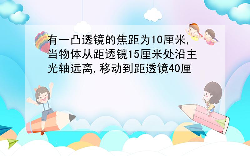 有一凸透镜的焦距为10厘米,当物体从距透镜15厘米处沿主光轴远离,移动到距透镜40厘