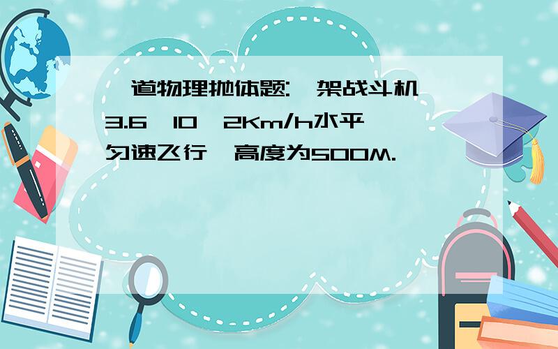 一道物理抛体题:一架战斗机一3.6*10^2Km/h水平匀速飞行,高度为500M.