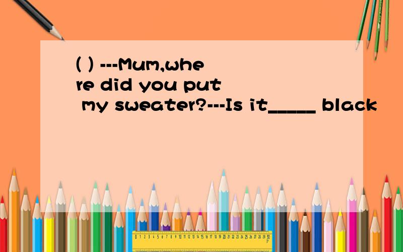 ( ) ---Mum,where did you put my sweater?---Is it_____ black