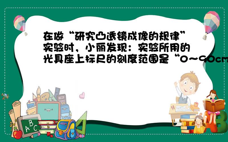 在做“研究凸透镜成像的规律”实验时，小丽发现：实验所用的光具座上标尺的刻度范围是“0～90cm”，而实验桌上却有两个凸透